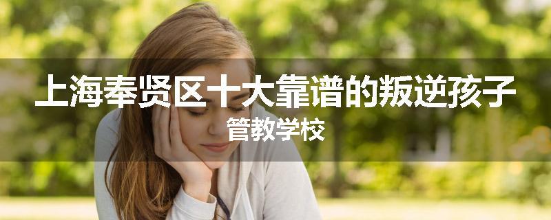 上海奉贤区十大靠谱的叛逆孩子管教学校