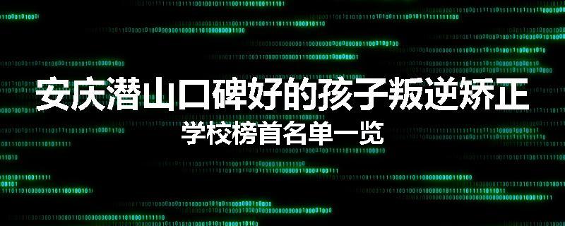 安庆潜山口碑好的孩子叛逆矫正学校榜首名单一览