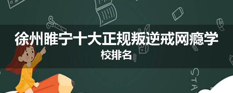 徐州睢宁十大正规叛逆戒网瘾学校排名