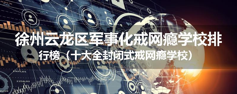 徐州云龙区军事化戒网瘾学校排行榜（十大全封闭式戒网瘾学校）