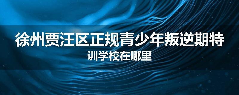 徐州贾汪区正规青少年叛逆期特训学校在哪里