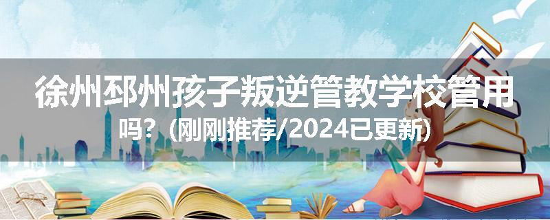 徐州邳州孩子叛逆管教学校管用吗？(刚刚推荐/2024已更新)