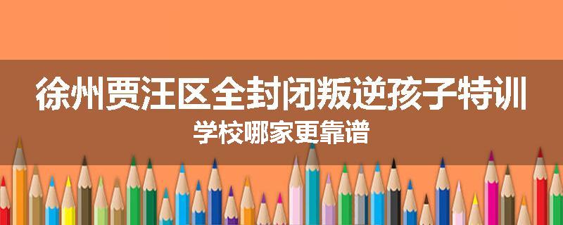 徐州贾汪区全封闭叛逆孩子特训学校哪家更靠谱