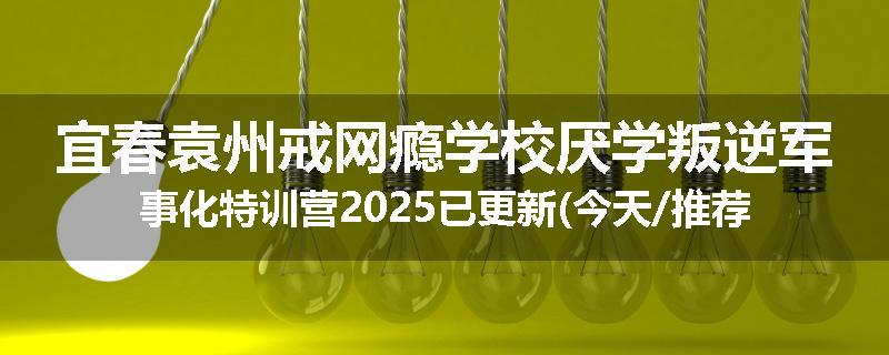 宜春袁州戒网瘾学校厌学叛逆军事化特训营2025已更新(今天/推荐)