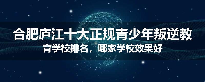 合肥庐江十大正规青少年叛逆教育学校排名，哪家学校效果好