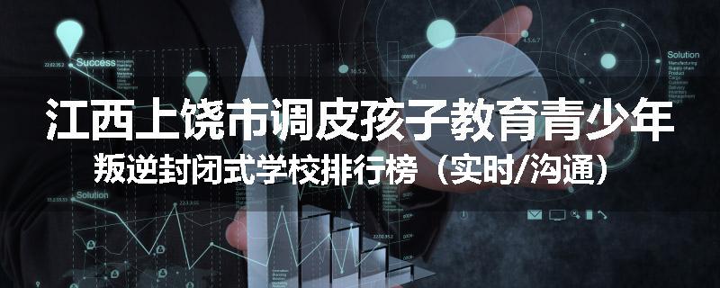 江西上饶市调皮孩子教育青少年叛逆封闭式学校排行榜（实时/沟通）