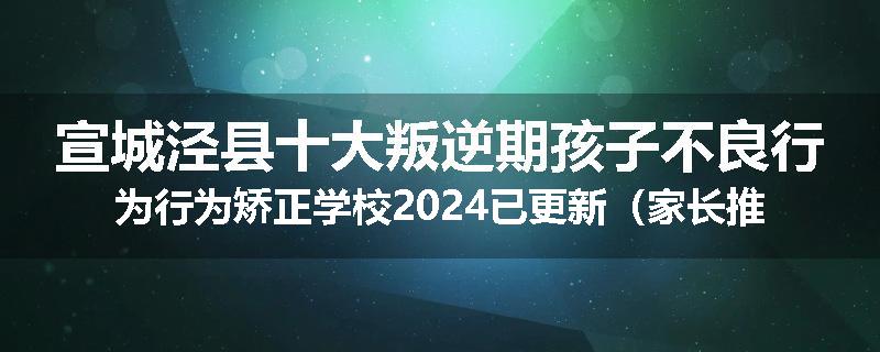 宣城泾县十大叛逆期孩子不良行为行为矫正学校2024已更新（家长推荐）