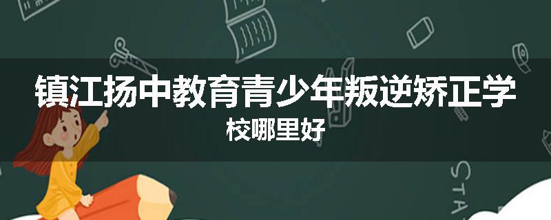 镇江扬中教育青少年叛逆矫正学校哪里好