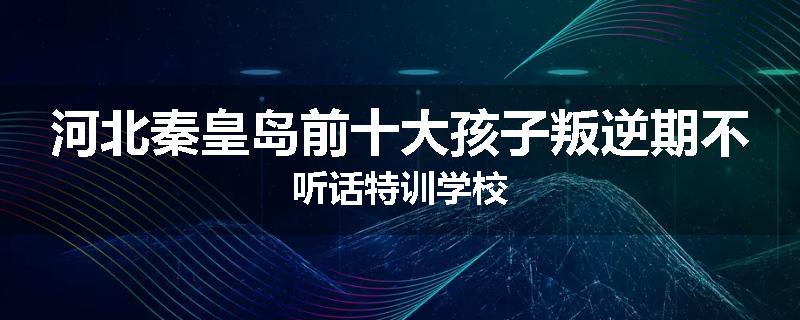 河北秦皇岛前十大孩子叛逆期不听话特训学校
