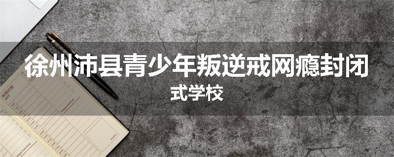 徐州沛县青少年叛逆戒网瘾封闭式学校