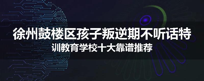 徐州鼓楼区孩子叛逆期不听话特训教育学校十大靠谱推荐