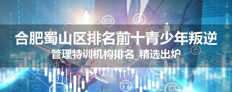 合肥蜀山区排名前十青少年叛逆管理特训机构排名_精选出炉