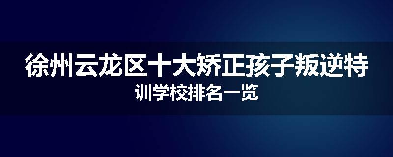 徐州云龙区十大矫正孩子叛逆特训学校排名一览