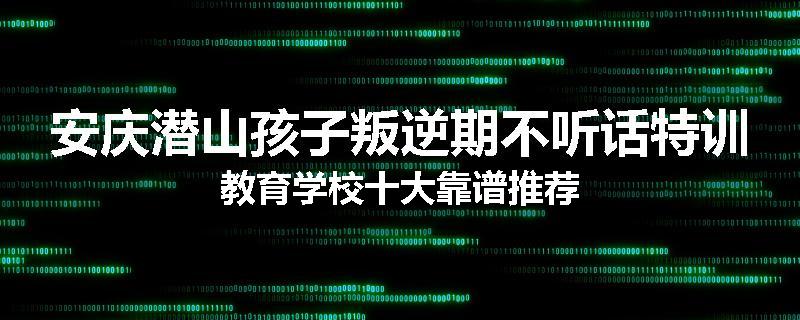 安庆潜山孩子叛逆期不听话特训教育学校十大靠谱推荐