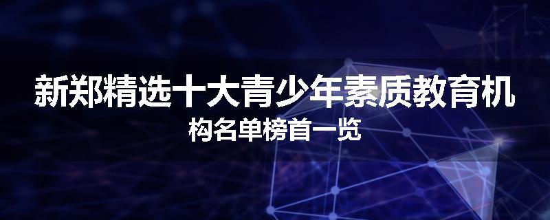 新郑精选十大青少年素质教育机构名单榜首一览