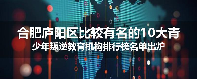 合肥庐阳区比较有名的10大青少年叛逆教育机构排行榜名单出炉