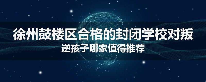徐州鼓楼区合格的封闭学校对叛逆孩子哪家值得推荐