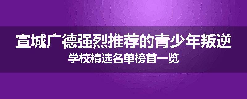 宣城广德强烈推荐的青少年叛逆学校精选名单榜首一览