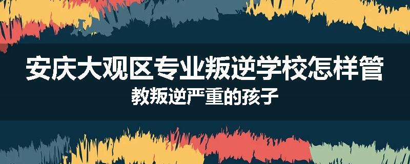 安庆大观区专业叛逆学校怎样管教叛逆严重的孩子