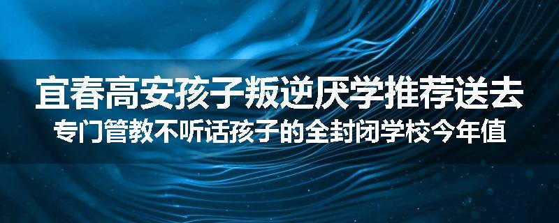 宜春高安孩子叛逆厌学推荐送去专门管教不听话孩子的全封闭学校今年值得推荐