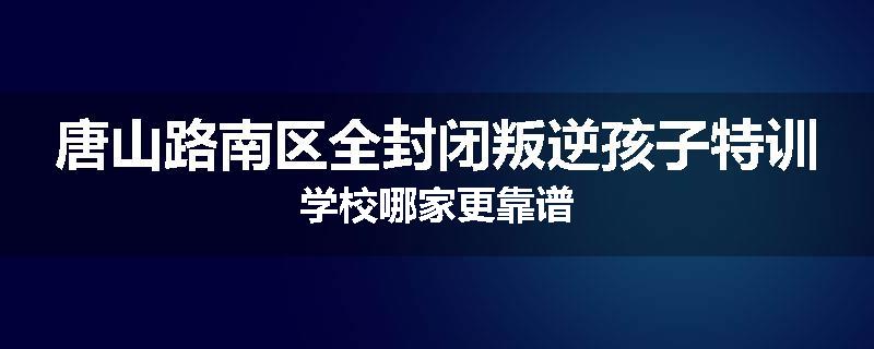 唐山路南区全封闭叛逆孩子特训学校哪家更靠谱