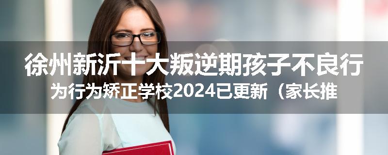 徐州新沂十大叛逆期孩子不良行为行为矫正学校2024已更新（家长推荐）