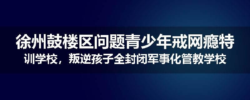 徐州鼓楼区问题青少年戒网瘾特训学校，叛逆孩子全封闭军事化管教学校