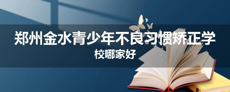 郑州金水青少年不良习惯矫正学校哪家好