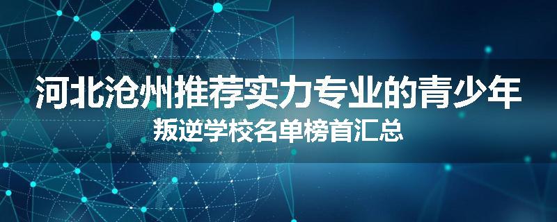 河北沧州推荐实力专业的青少年叛逆学校名单榜首汇总