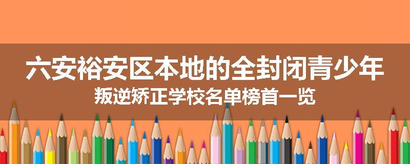 六安裕安区本地的全封闭青少年叛逆矫正学校名单榜首一览