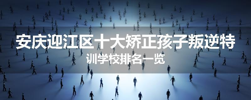 安庆迎江区十大矫正孩子叛逆特训学校排名一览