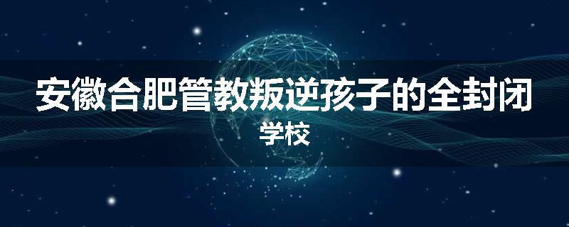 安徽合肥管教叛逆孩子的全封闭学校