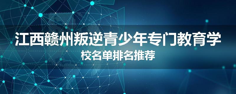 江西赣州叛逆青少年专门教育学校名单排名推荐