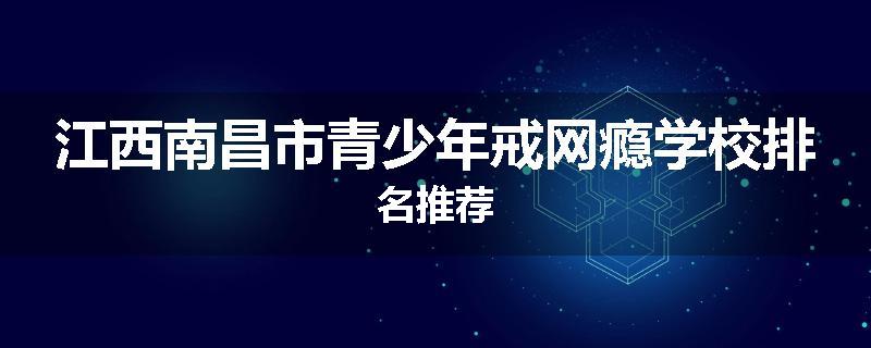 江西南昌市青少年戒网瘾学校排名推荐