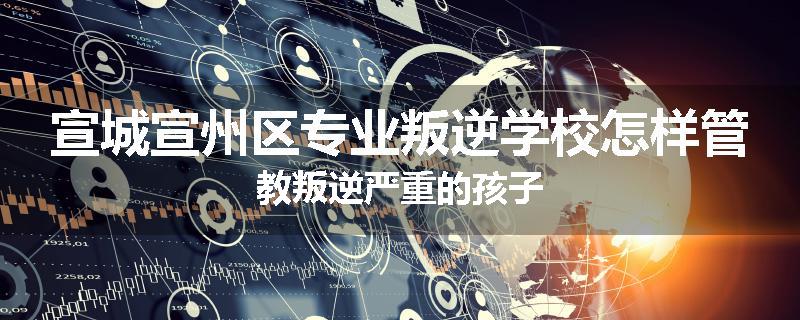 宣城宣州区专业叛逆学校怎样管教叛逆严重的孩子