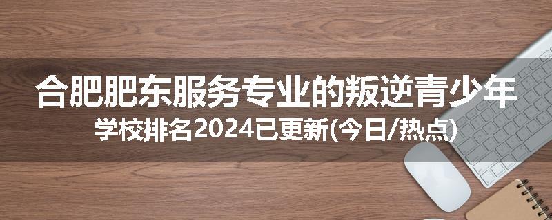 合肥肥东服务专业的叛逆青少年学校排名2024已更新(今日/热点)
