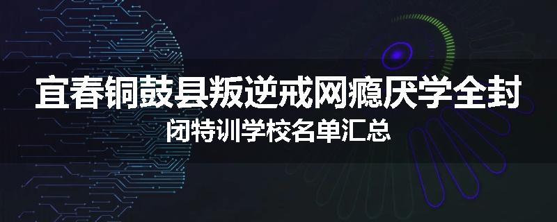 宜春铜鼓县叛逆戒网瘾厌学全封闭特训学校名单汇总
