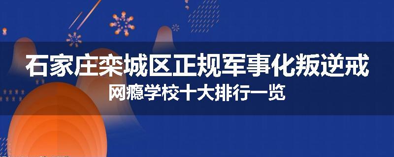 石家庄栾城区正规军事化叛逆戒网瘾学校十大排行一览