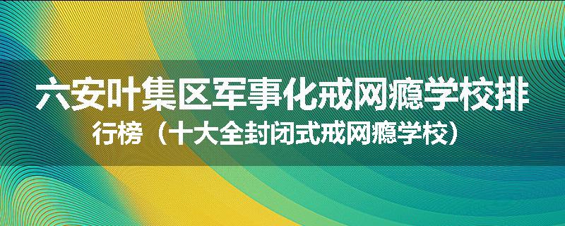 六安叶集区军事化戒网瘾学校排行榜（十大全封闭式戒网瘾学校）
