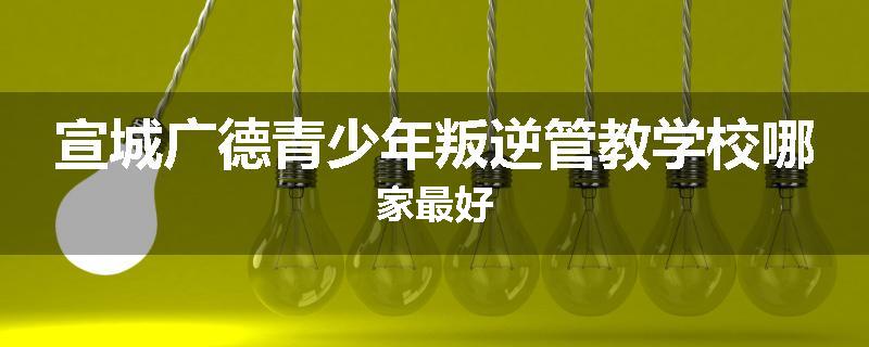 宣城广德青少年叛逆管教学校哪家最好