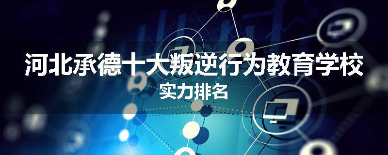 河北承德十大叛逆行为教育学校实力排名