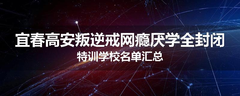 宜春高安叛逆戒网瘾厌学全封闭特训学校名单汇总