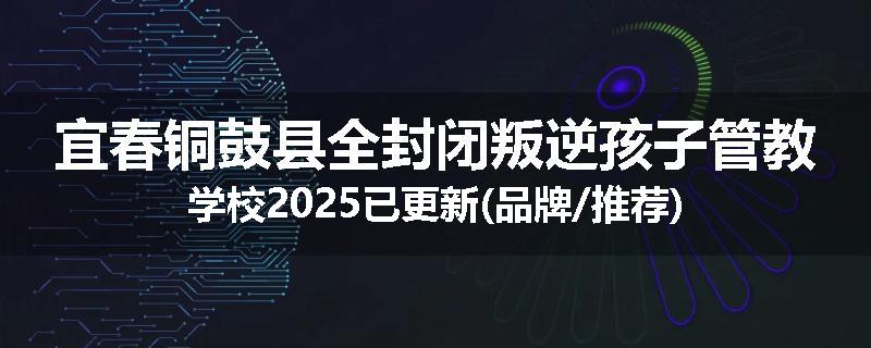 宜春铜鼓县全封闭叛逆孩子管教学校2025已更新(品牌/推荐)