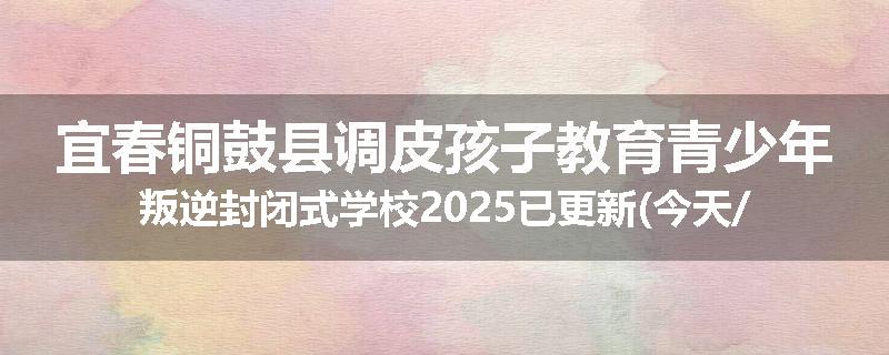 宜春铜鼓县调皮孩子教育青少年叛逆封闭式学校2025已更新(今天/推荐)