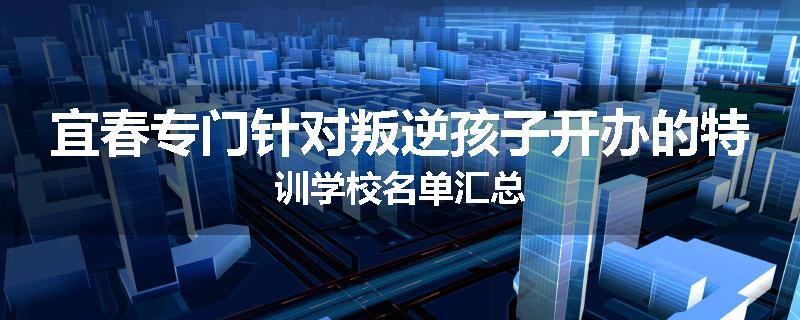 宜春专门针对叛逆孩子开办的特训学校名单汇总