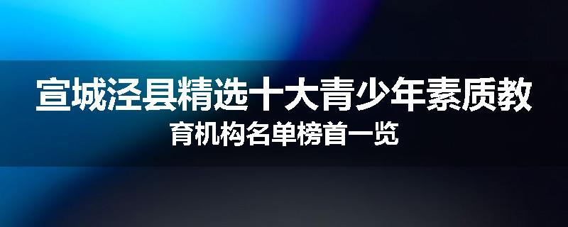 宣城泾县精选十大青少年素质教育机构名单榜首一览
