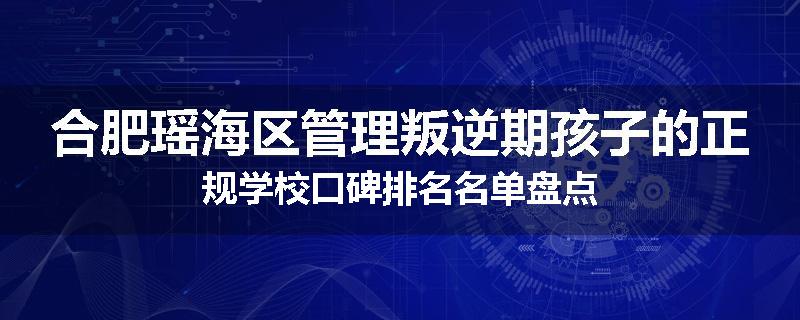 合肥瑶海区管理叛逆期孩子的正规学校口碑排名名单盘点