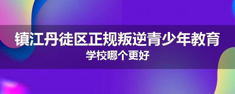 镇江丹徒区正规叛逆青少年教育学校哪个更好