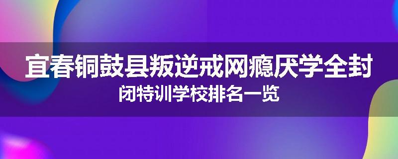 宜春铜鼓县叛逆戒网瘾厌学全封闭特训学校排名一览