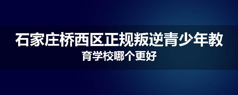 石家庄桥西区正规叛逆青少年教育学校哪个更好